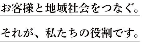 お客様と地域社会をつなぐ。 それが、私たちの役割です。
